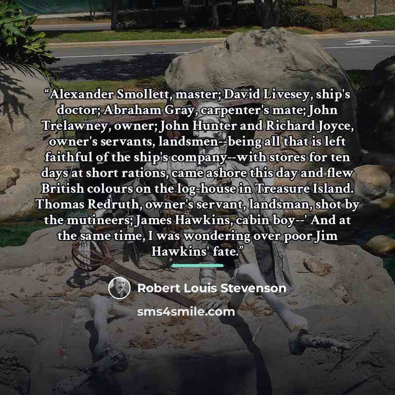 “Alexander Smollett, master; David Livesey, ship's doctor; Abraham Gray, carpenter's mate; John Trelawney, owner; John Hunter and Richard Joyce, owner's servants, landsmen--being all that is left faithful of the ship's company--with stores for ten days at short rations, came ashore this day and…” quote by Robert Louis Stevenson
