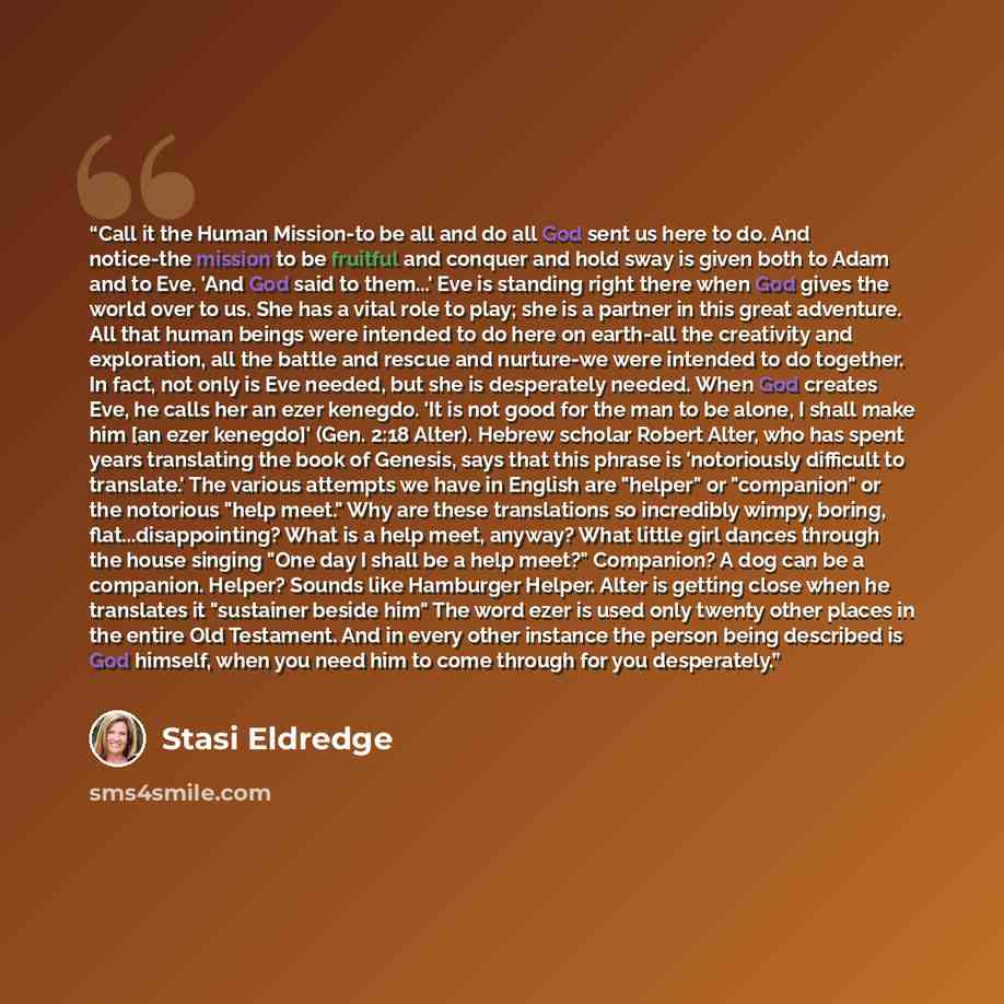 “Call it the Human Mission-to be all and do all God sent us here to do. And notice-the mission to be fruitful and conquer and hold sway is given both to Adam and to Eve. 'And God said to them...' Eve is standing right there when God gives the world over to us. She has a vital role to play; she is a…” quote by Stasi Eldredge