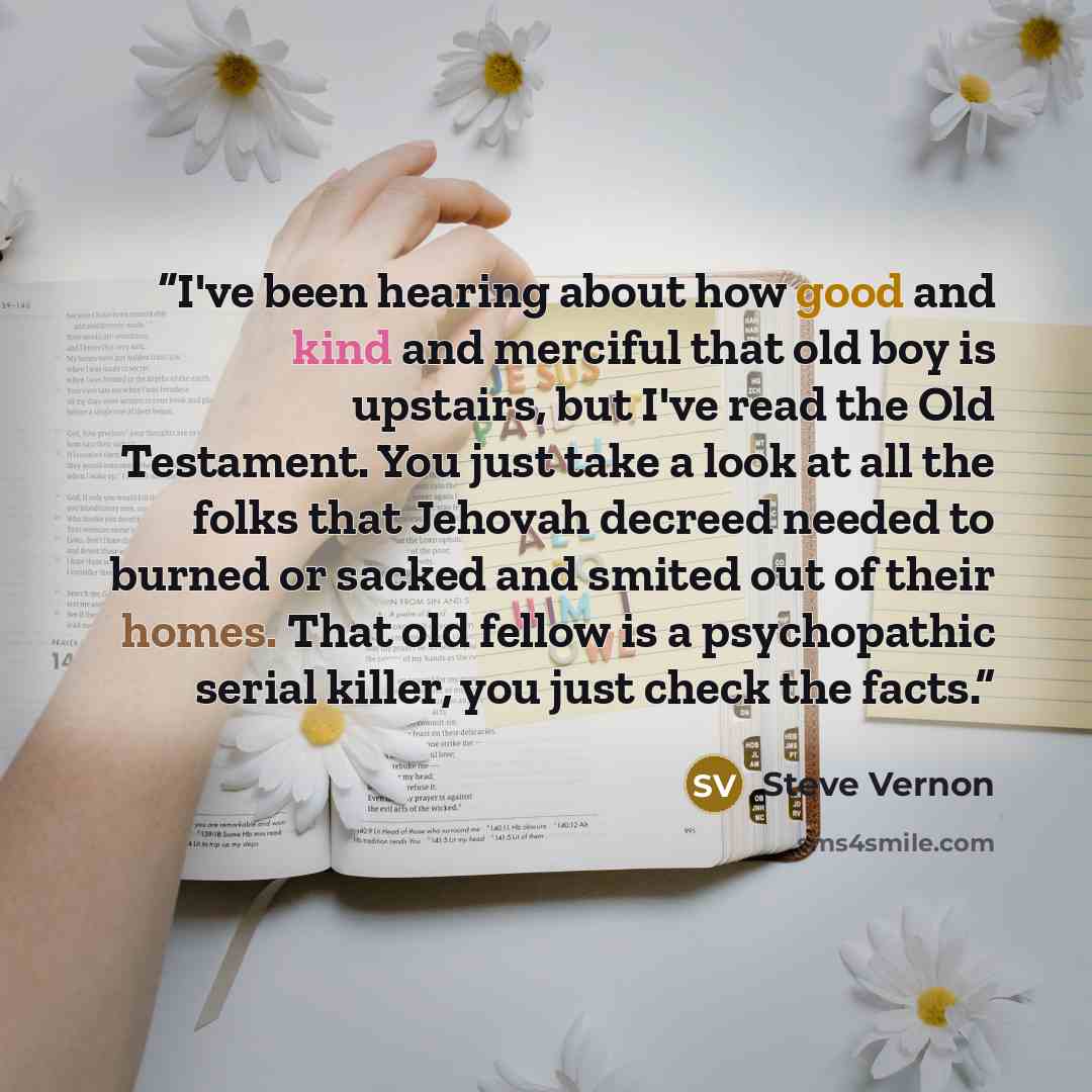 “I've been hearing about how good and kind and merciful that old boy is upstairs, but I've read the Old Testament. You just take a look at all the folks that Jehovah decreed needed to burned or sacked and smited out of their homes. That old fellow is a psychopathic serial killer, you just check the…” quote by Steve Vernon