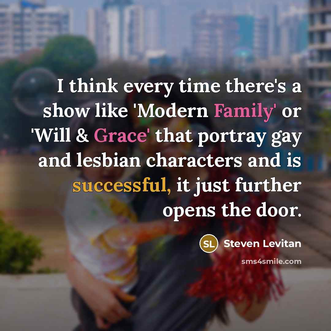 “I think every time there's a show like 'Modern Family' or 'Will & Grace' that portray gay and lesbian characters and is successful, it just further opens the door.” quote by Steven Levitan
