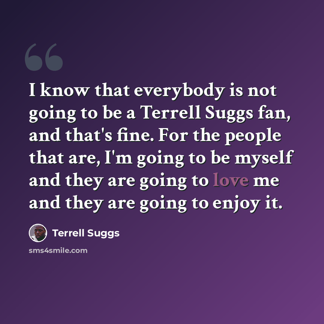 “I know that everybody is not going to be a Terrell Suggs fan, and that's fine. For the people that are, I'm going to be myself and they are going to love me and they are going to enjoy it.” quote by Terrell Suggs