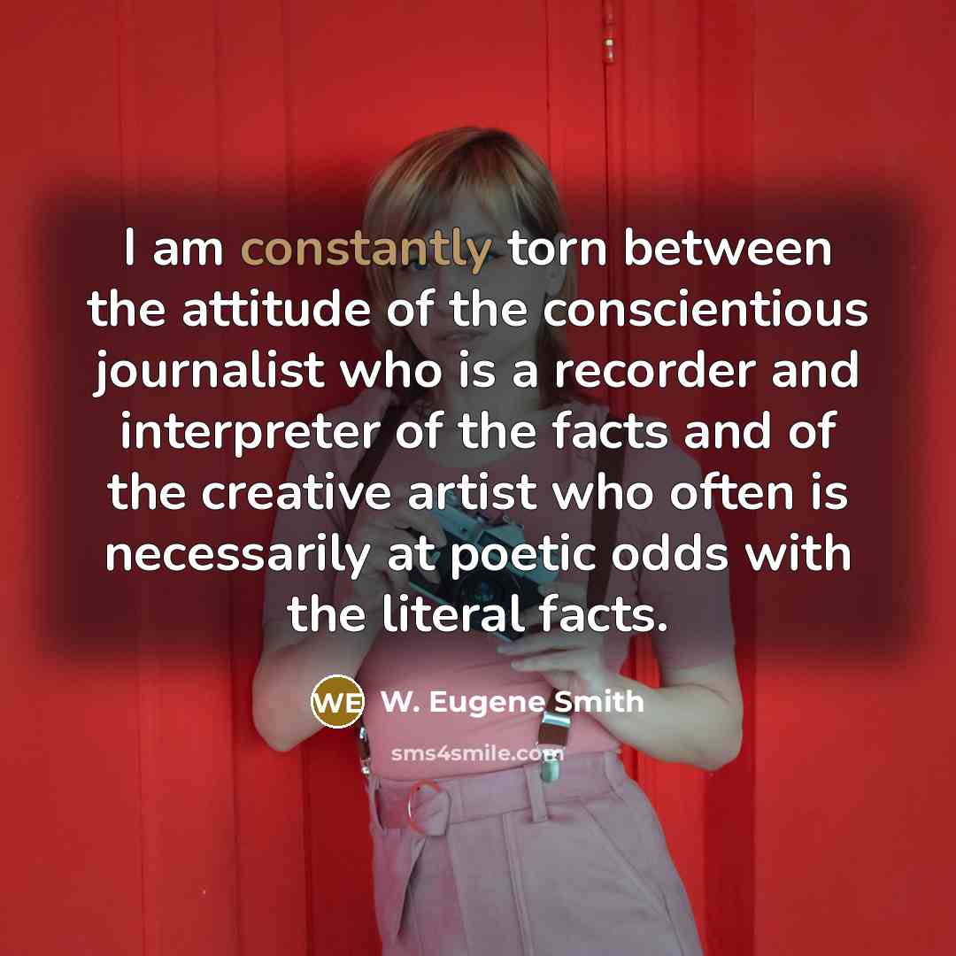 “I am constantly torn between the attitude of the conscientious journalist who is a recorder and interpreter of the facts and of the creative artist who often is necessarily at poetic odds with the literal facts.” quote by W. Eugene Smith