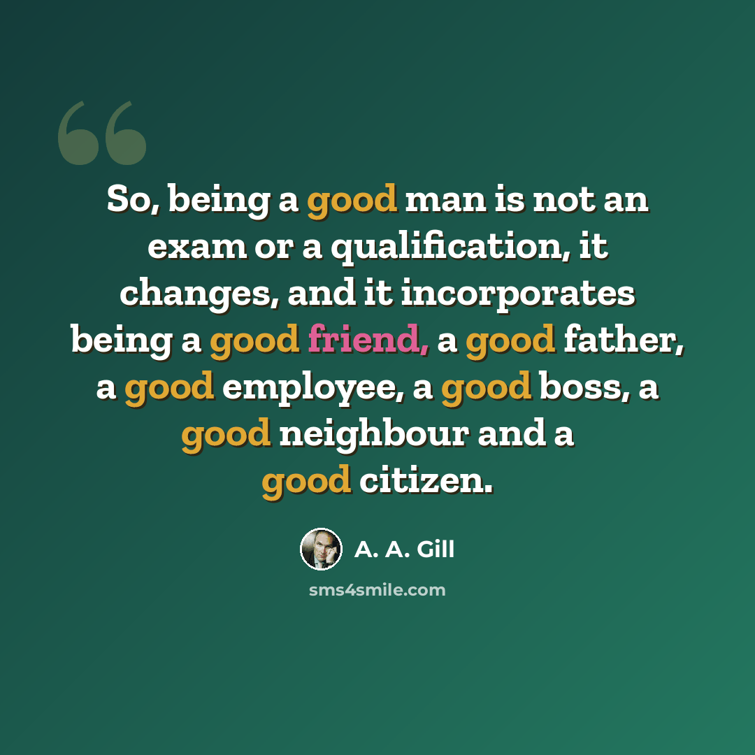 “So, being a good man is not an exam or a qualification, it changes, and it incorporates being a good friend, a good father, a good employee, a good boss, a good neighbour and a good citizen.” quote by A. A. Gill