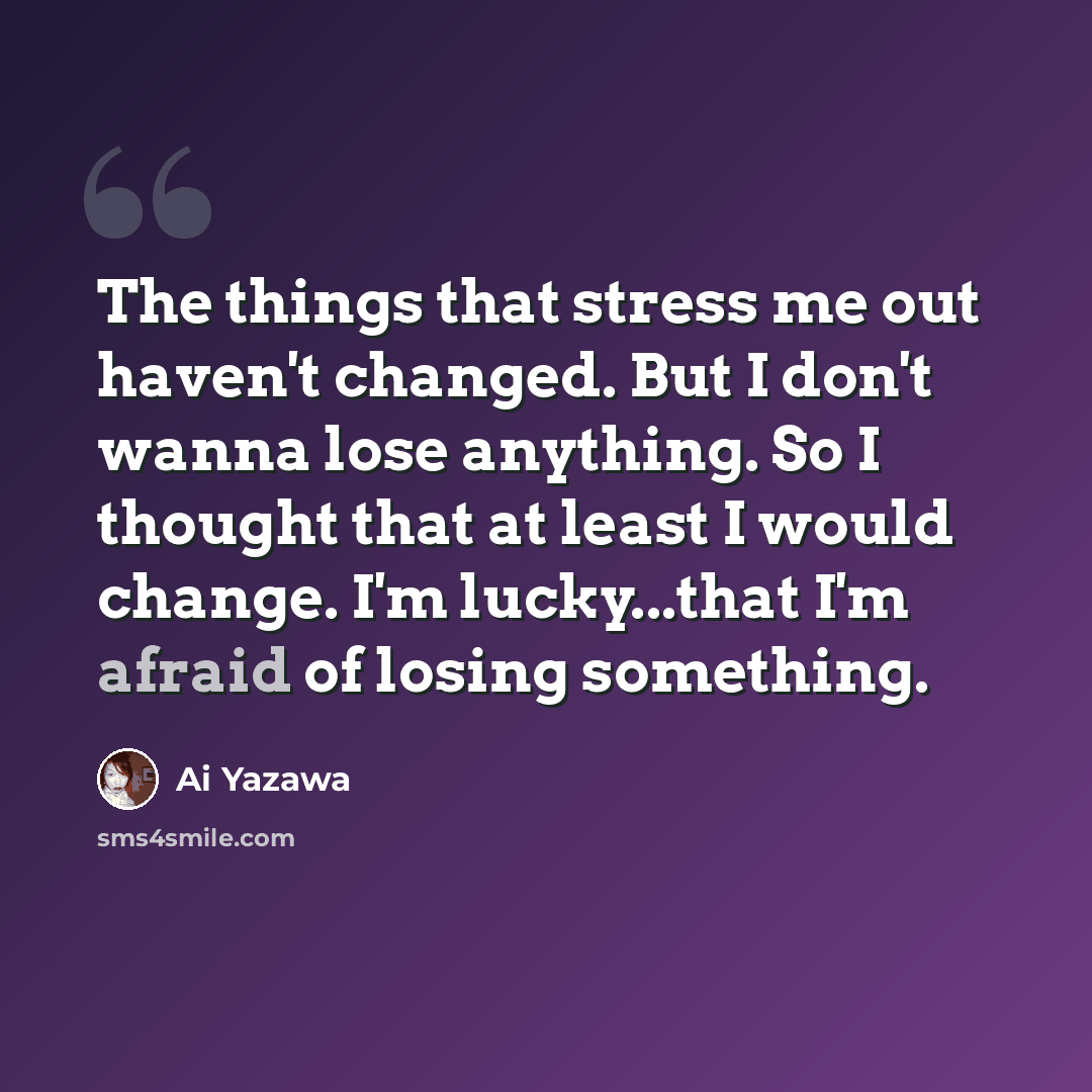 “The things that stress me out haven't changed. But I don't wanna lose anything. So I thought that at least I would change. I'm lucky...that I'm afraid of losing something.” quote by Ai Yazawa