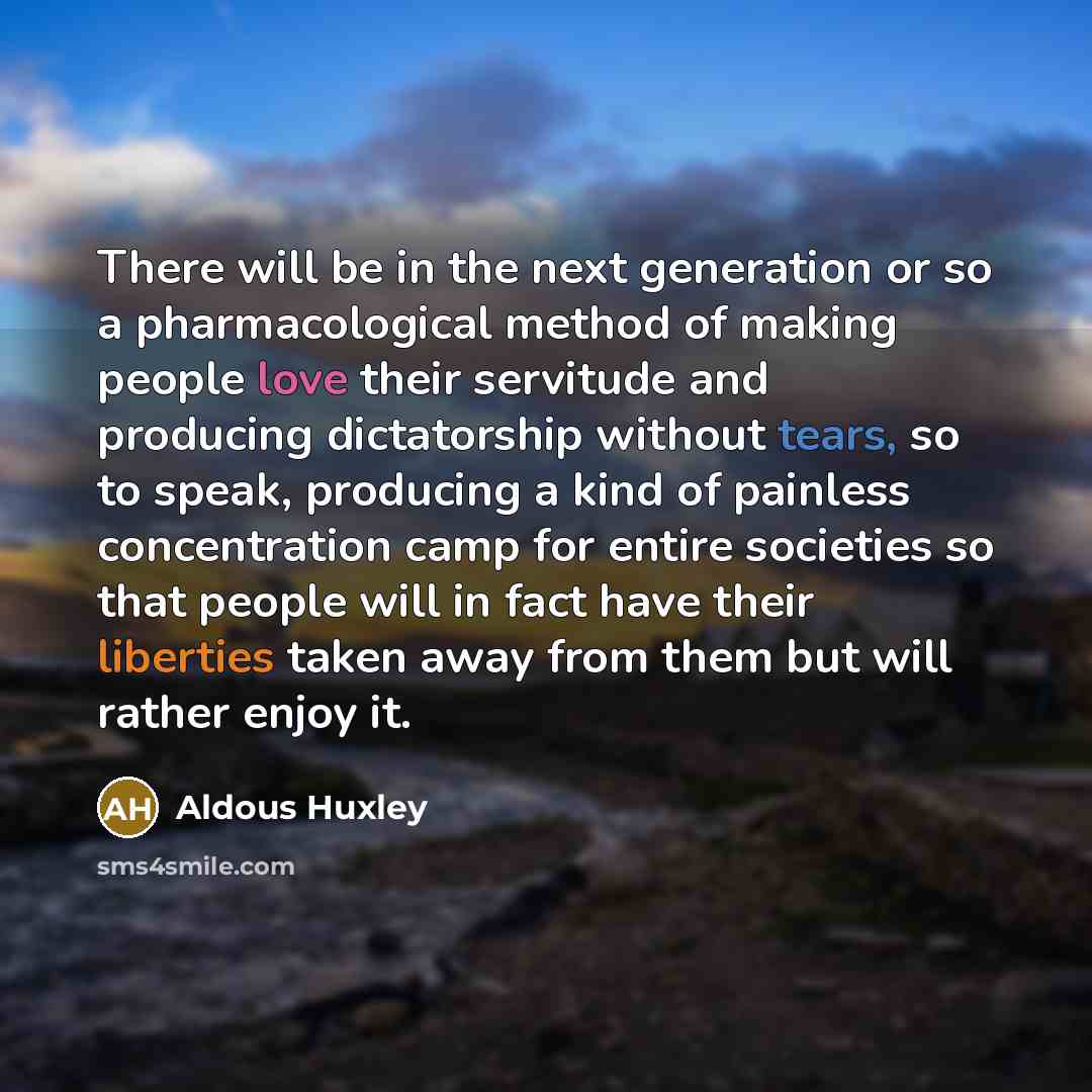 “There will be in the next generation or so a pharmacological method of making people love their servitude and producing dictatorship without tears, so to speak, producing a kind of painless concentration camp for entire societies so that people will in fact have their liberties taken away from…” quote by Aldous Huxley