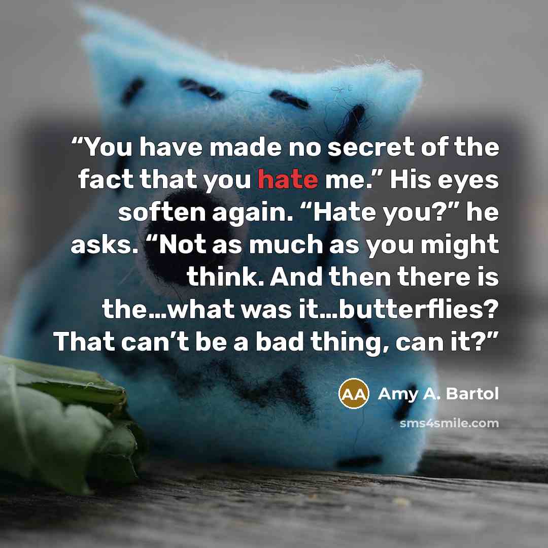 “You have made no secret of the fact that you hate me.” His eyes soften again. “Hate you?” he asks. “Not as much as you might think. And then there is the…what was it…butterflies? That can’t be a bad thing, can it?” quote by Amy A. Bartol