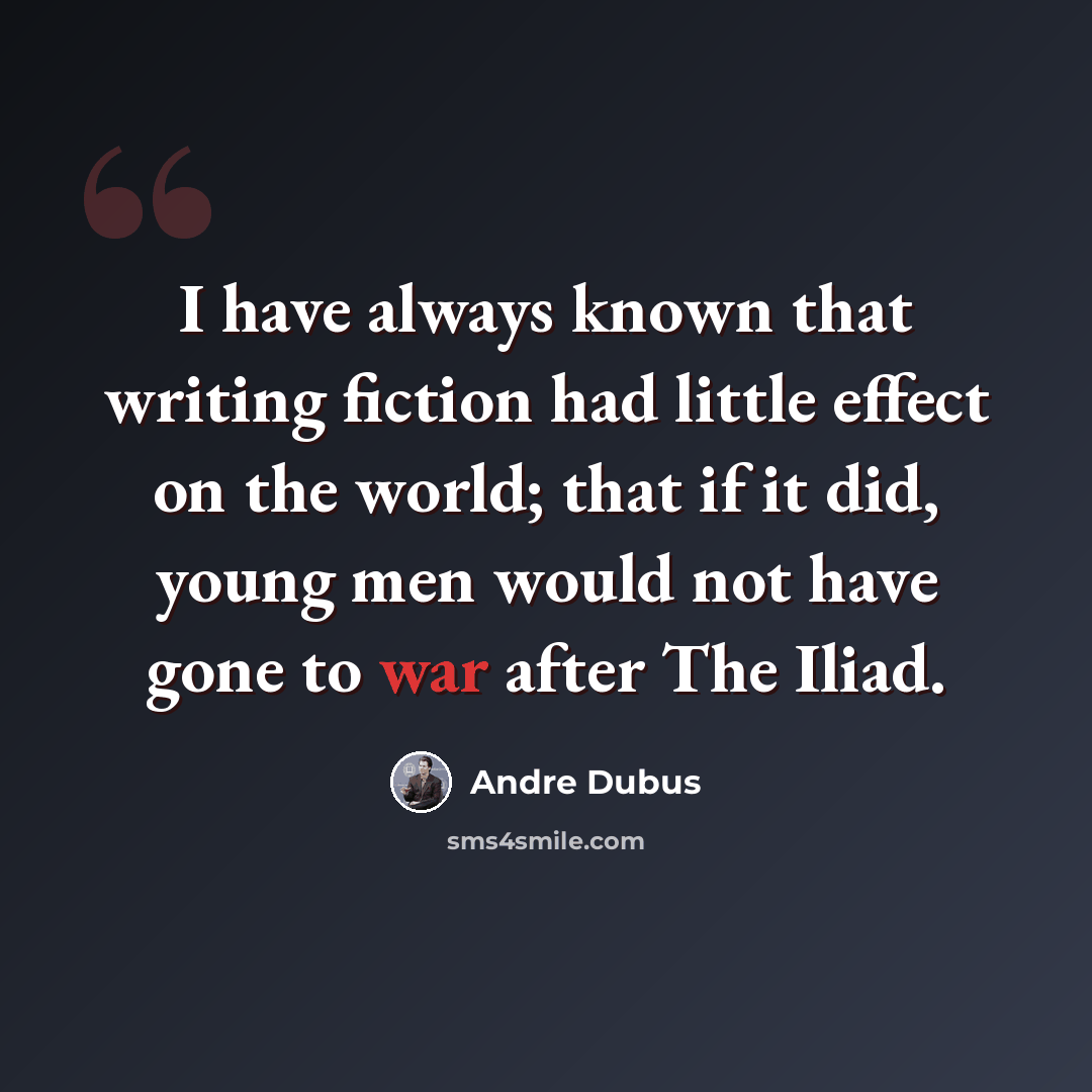 “I have always known that writing fiction had little effect on the world; that if it did, young men would not have gone to war after The Iliad.” quote by Andre Dubus