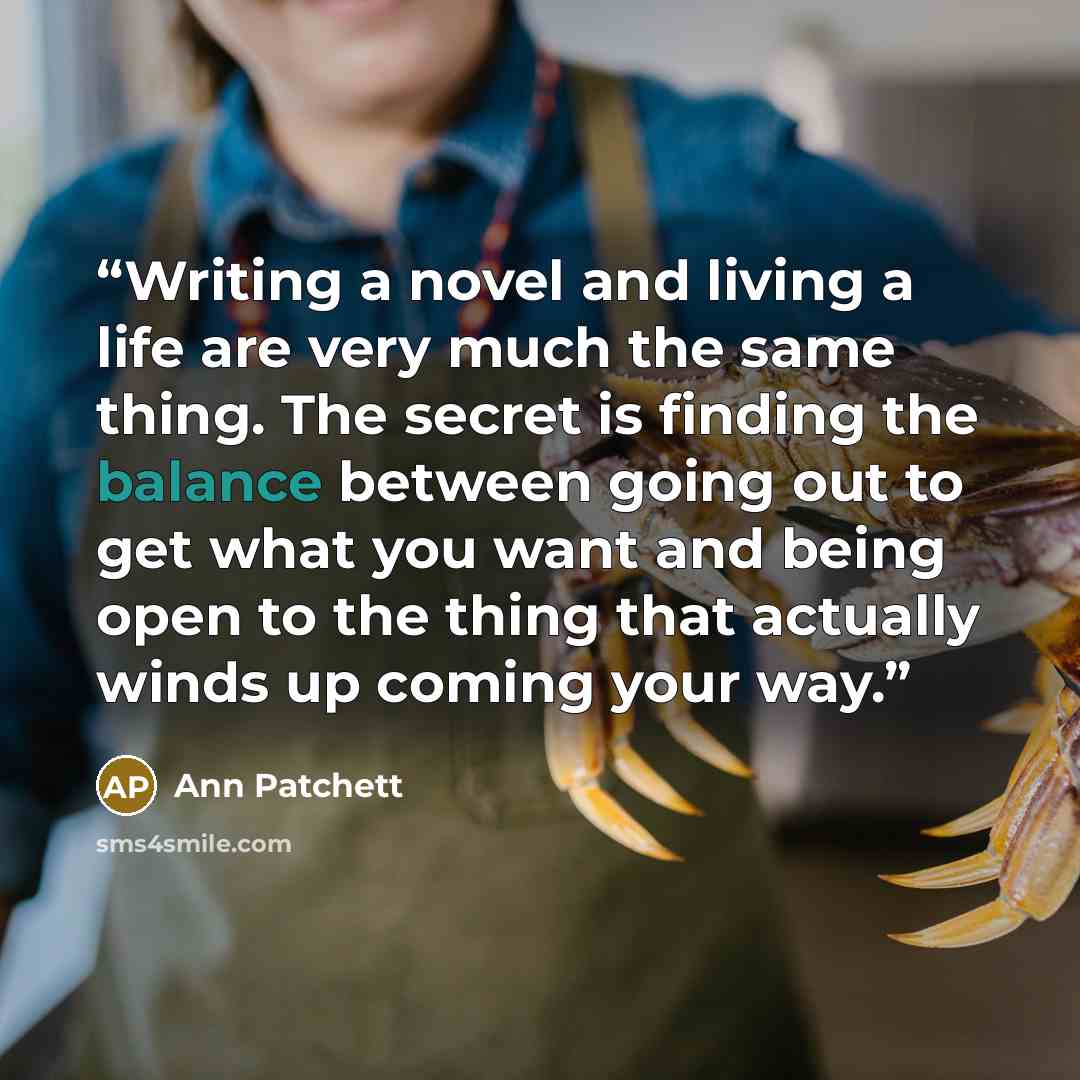 “Writing a novel and living a life are very much the same thing. The secret is finding the balance between going out to get what you want and being open to the thing that actually winds up coming your way.” quote by Ann Patchett