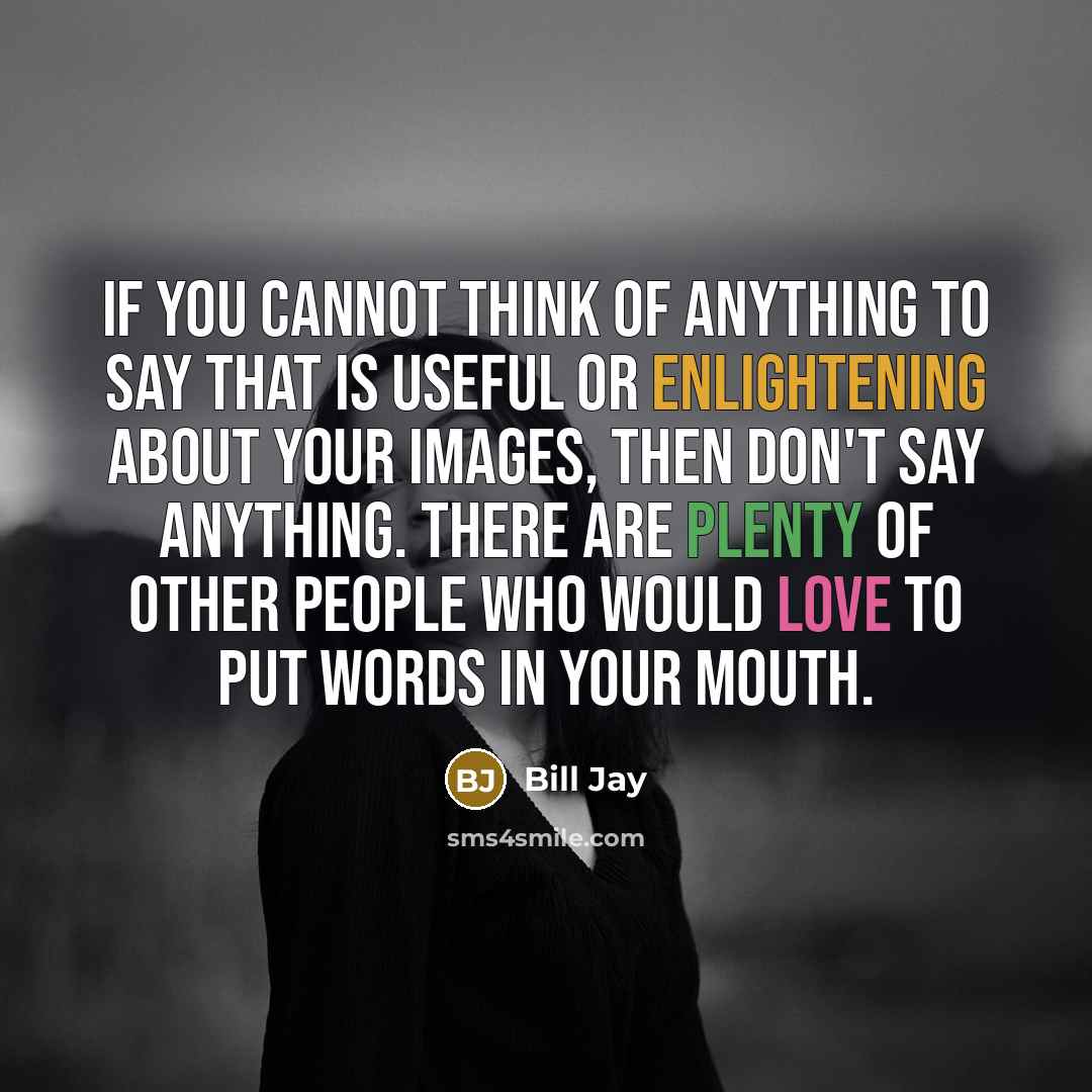 “If you cannot think of anything to say that is useful or enlightening about your images, then don't say anything. There are plenty of other people who would love to put words in your mouth.” quote by Bill Jay