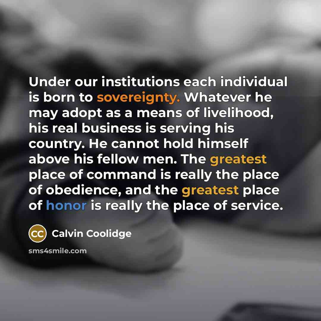 “Under our institutions each individual is born to sovereignty. Whatever he may adopt as a means of livelihood, his real business is serving his country. He cannot hold himself above his fellow men. The greatest place of command is really the place of obedience, and the greatest place of honor is…” quote by Calvin Coolidge