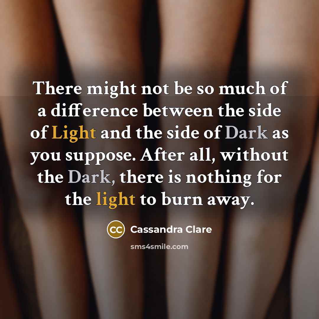 “There might not be so much of a difference between the side of Light and the side of Dark as you suppose. After all, without the Dark, there is nothing for the light to burn away.” quote by Cassandra Clare