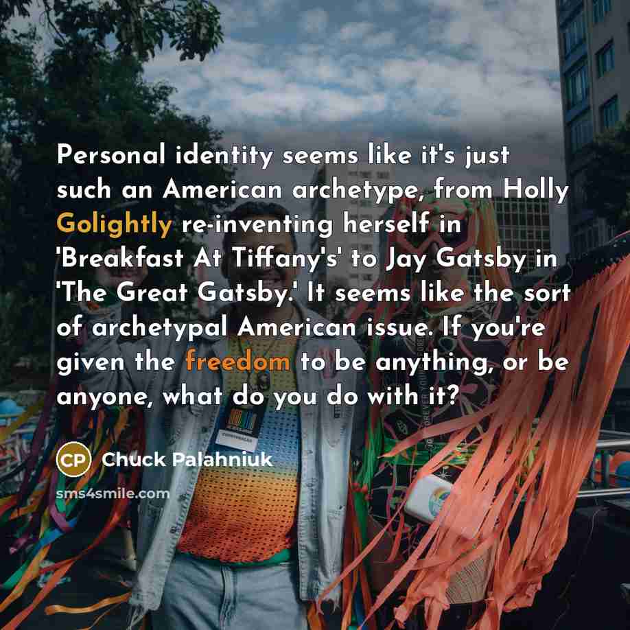 “Personal identity seems like it's just such an American archetype, from Holly Golightly re-inventing herself in 'Breakfast At Tiffany's' to Jay Gatsby in 'The Great Gatsby.' It seems like the sort of archetypal American issue. If you're given the freedom to be anything, or be anyone, what do you…” quote by Chuck Palahniuk