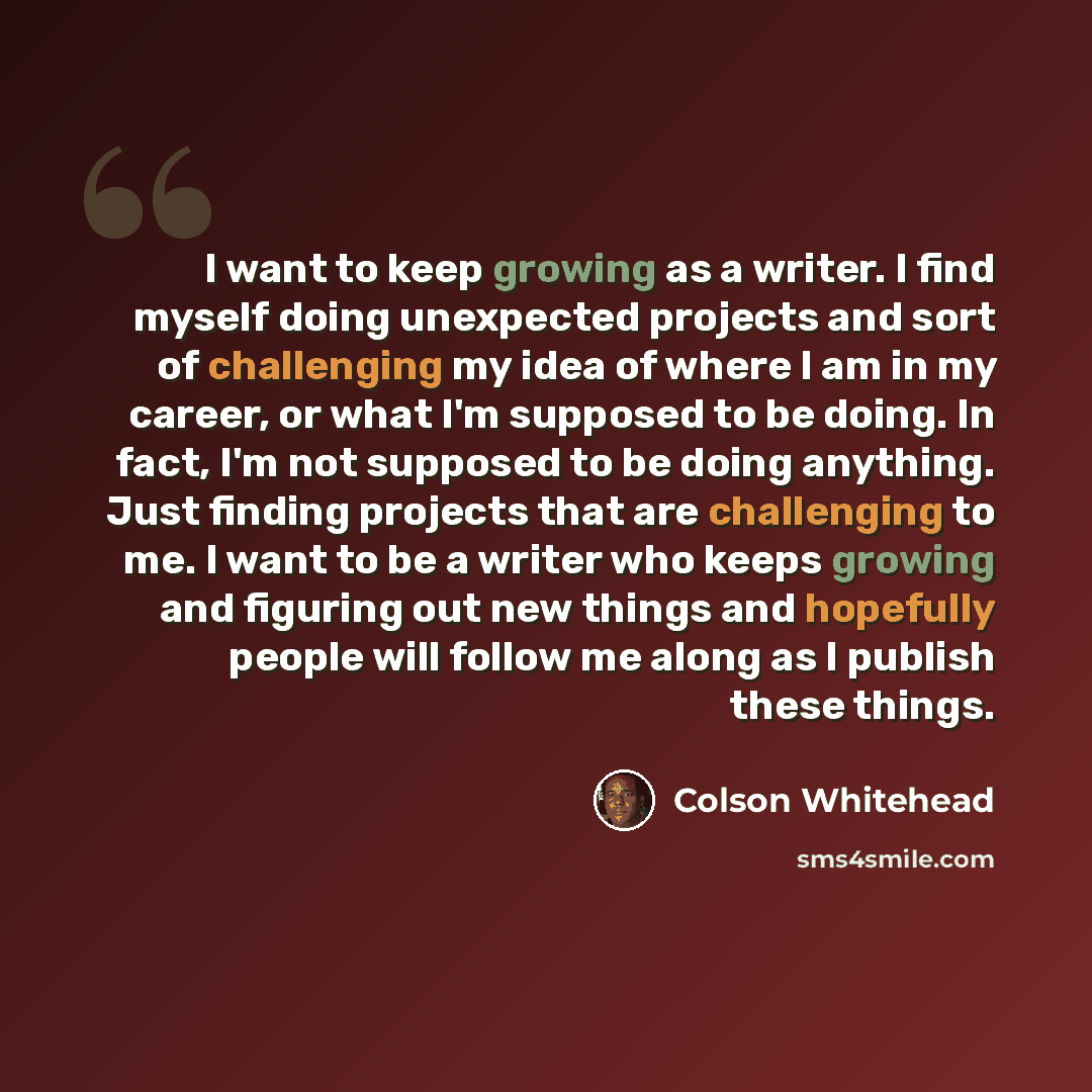 “I want to keep growing as a writer. I find myself doing unexpected projects and sort of challenging my idea of where I am in my career, or what I'm supposed to be doing. In fact, I'm not supposed to be doing anything. Just finding projects that are challenging to me. I want to be a writer who…” quote by Colson Whitehead
