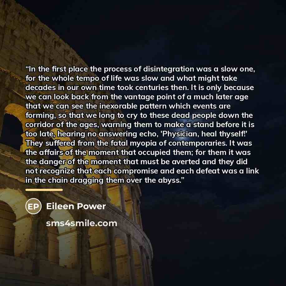 “In the first place the process of disintegration was a slow one, for the whole tempo of life was slow and what might take decades in our own time took centuries then. It is only because we can look back from the vantage point of a much later age that we can see the inexorable pattern which events…” quote by Eileen Power