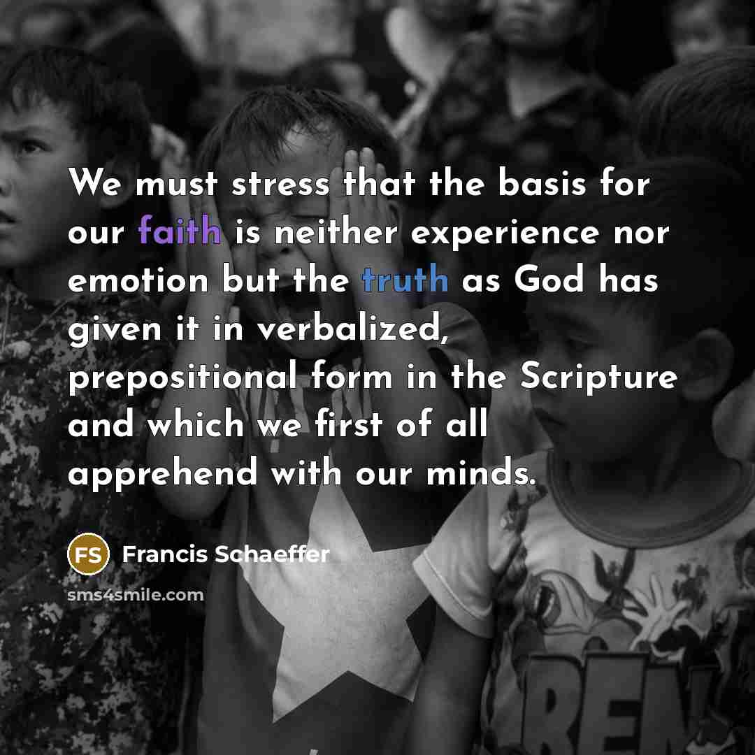 “We must stress that the basis for our faith is neither experience nor emotion but the truth as God has given it in verbalized, prepositional form in the Scripture and which we first of all apprehend with our minds.” quote by Francis Schaeffer