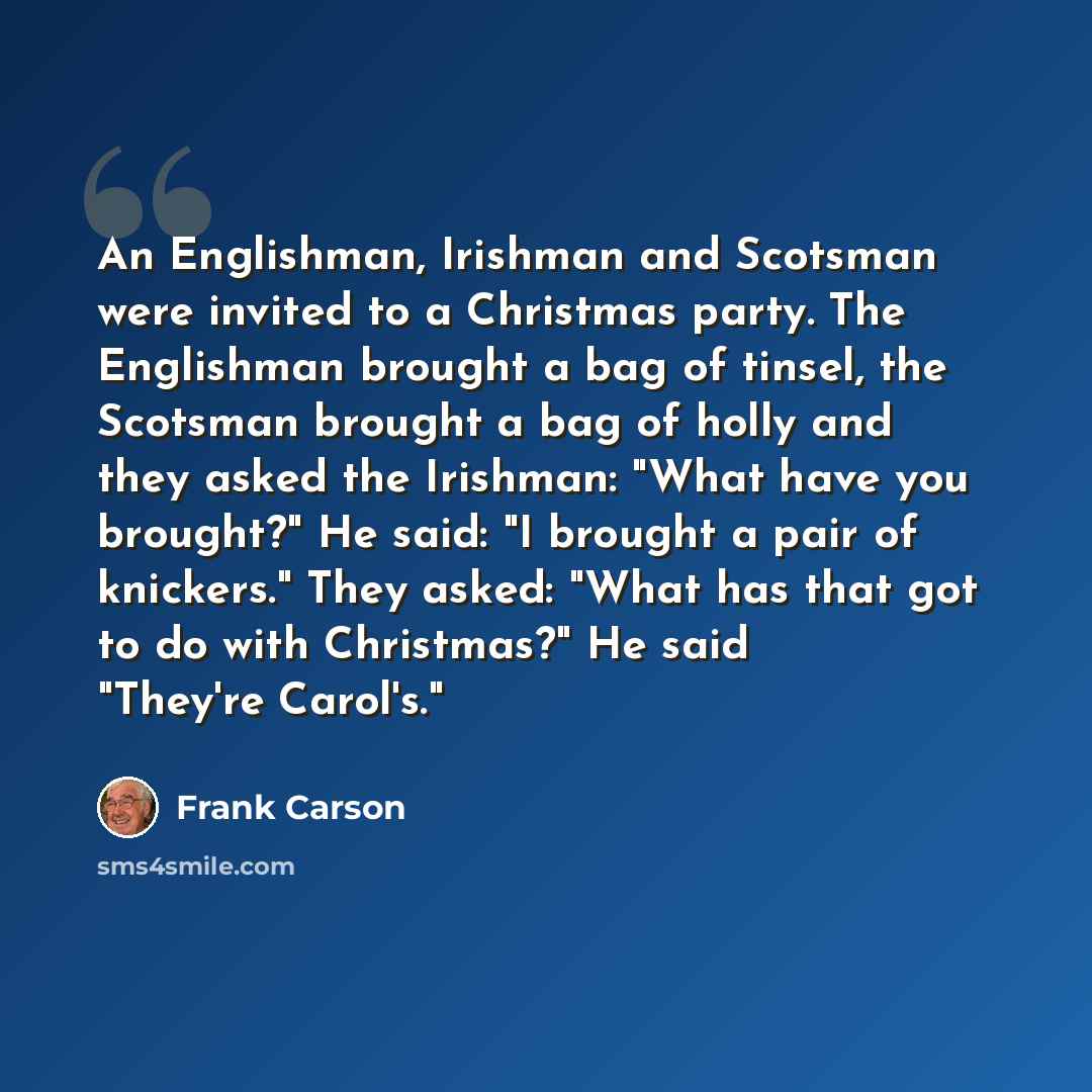 “An Englishman, Irishman and Scotsman were invited to a Christmas party. The Englishman brought a bag of tinsel, the Scotsman brought a bag of holly and they asked the Irishman: "What have you brought?" He said: "I brought a pair of knickers." They asked: "What has that got to do with Christmas?"…” quote by Frank Carson