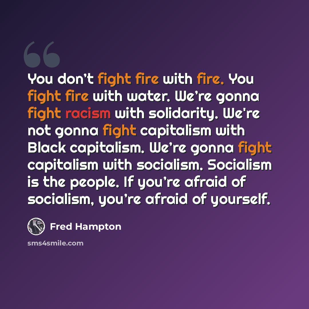 “You don’t fight fire with fire. You fight fire with water. We’re gonna fight racism with solidarity. We're not gonna fight capitalism with Black capitalism. We’re gonna fight capitalism with socialism. Socialism is the people. If you’re afraid of socialism, you’re afraid of yourself.” quote by Fred Hampton