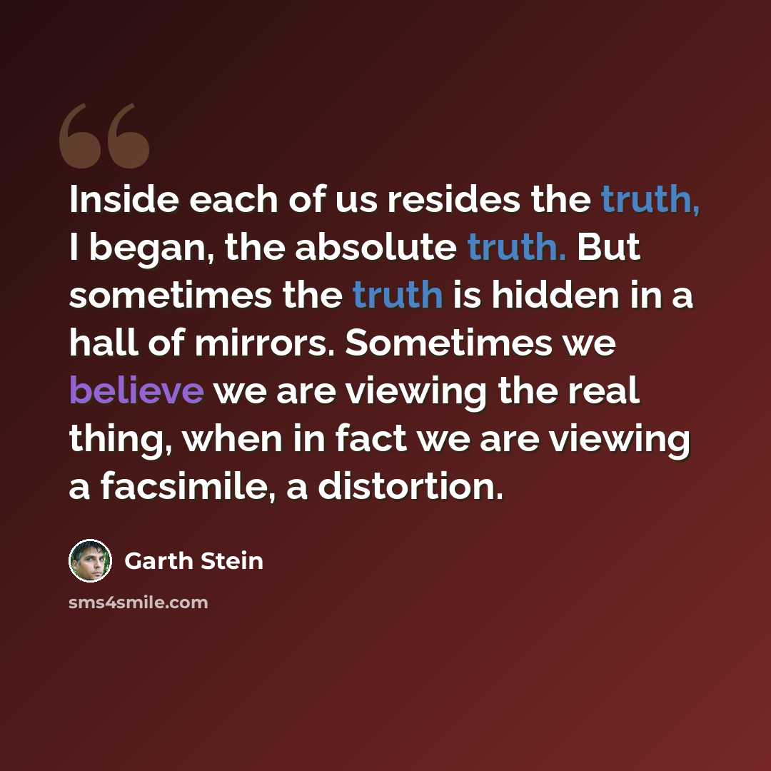 “Inside each of us resides the truth, I began, the absolute truth. But sometimes the truth is hidden in a hall of mirrors. Sometimes we believe we are viewing the real thing, when in fact we are viewing a facsimile, a distortion.” quote by Garth Stein