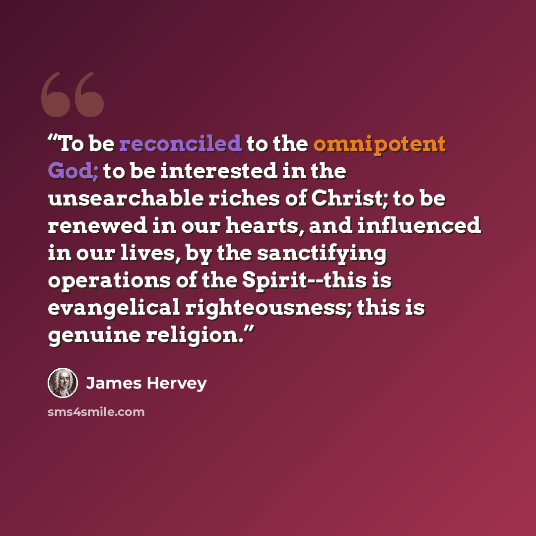 “To be reconciled to the omnipotent God; to be interested in the unsearchable riches of Christ; to be renewed in our hearts, and influenced in our lives, by the sanctifying operations of the Spirit--this is evangelical righteousness; this is genuine religion.” quote by James Hervey