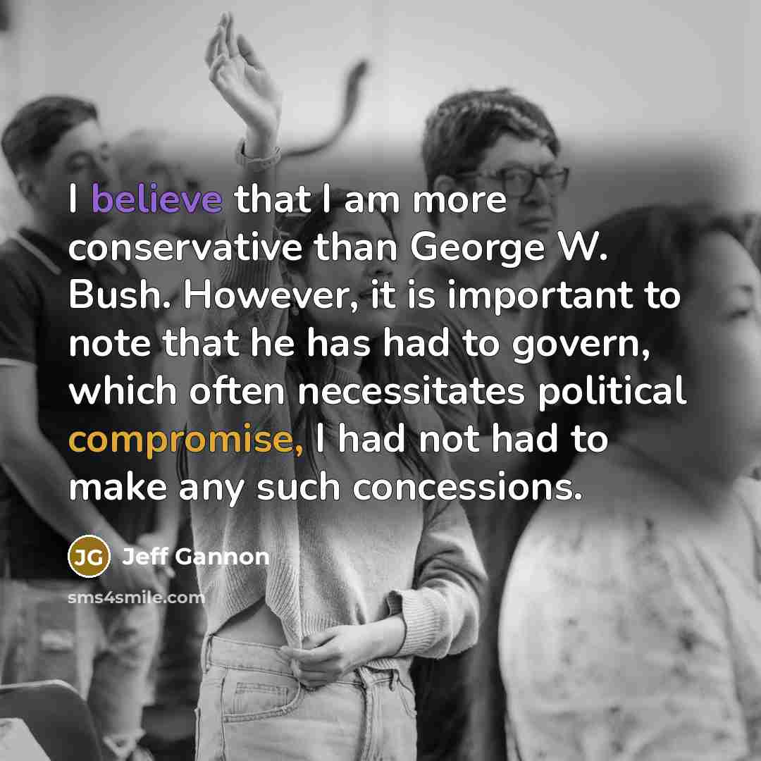 “I believe that I am more conservative than George W. Bush. However, it is important to note that he has had to govern, which often necessitates political compromise, I had not had to make any such concessions.” quote by Jeff Gannon