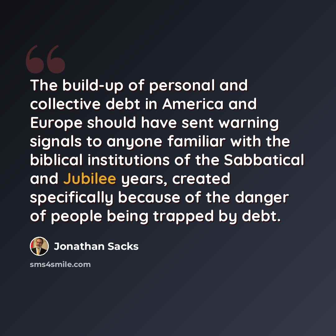 “The build-up of personal and collective debt in America and Europe should have sent warning signals to anyone familiar with the biblical institutions of the Sabbatical and Jubilee years, created specifically because of the danger of people being trapped by debt.” quote by Jonathan Sacks