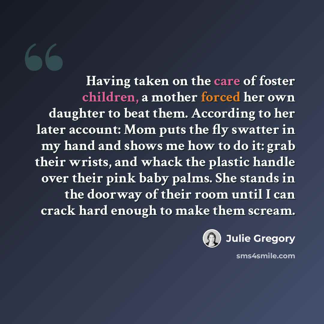 “Having taken on the care of foster children, a mother forced her own daughter to beat them. According to her later account: Mom puts the fly swatter in my hand and shows me how to do it: grab their wrists, and whack the plastic handle over their pink baby palms. She stands in the doorway of their…” quote by Julie Gregory