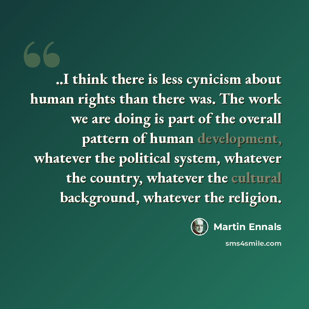 “..I think there is less cynicism about human rights than there was. The work we are doing is part of the overall pattern of human development, whatever the political system, whatever the country, whatever the cultural background, whatever the religion.” quote by Martin Ennals
