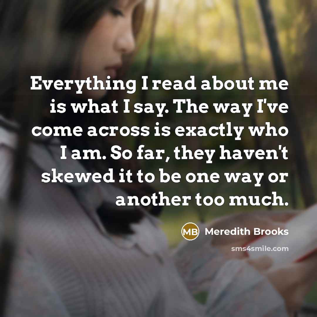 “Everything I read about me is what I say. The way I've come across is exactly who I am. So far, they haven't skewed it to be one way or another too much.” quote by Meredith Brooks