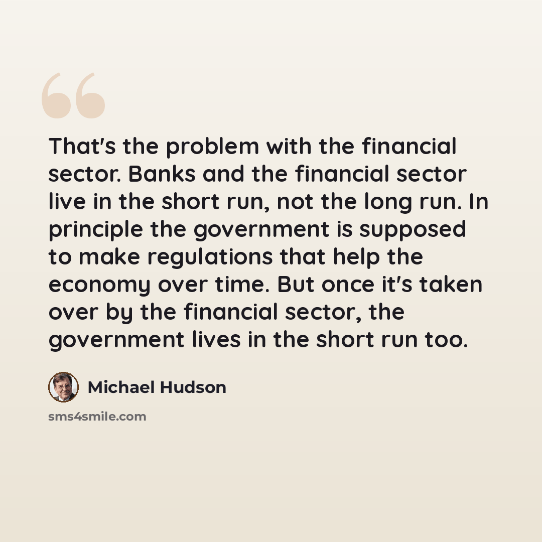 “That's the problem with the financial sector. Banks and the financial sector live in the short run, not the long run. In principle the government is supposed to make regulations that help the economy over time. But once it's taken over by the financial sector, the government lives in the short run…” quote by Michael Hudson
