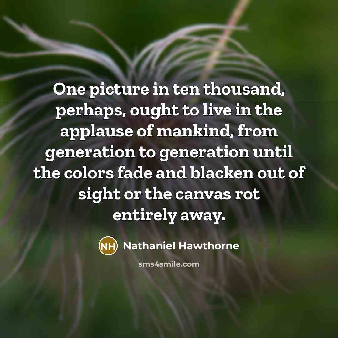“One picture in ten thousand, perhaps, ought to live in the applause of mankind, from generation to generation until the colors fade and blacken out of sight or the canvas rot entirely away.” quote by Nathaniel Hawthorne
