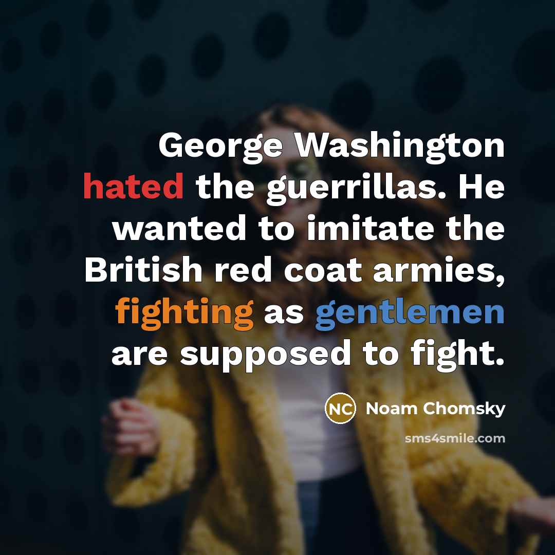 “George Washington hated the guerrillas. He wanted to imitate the British red coat armies, fighting as gentlemen are supposed to fight.” quote by Noam Chomsky