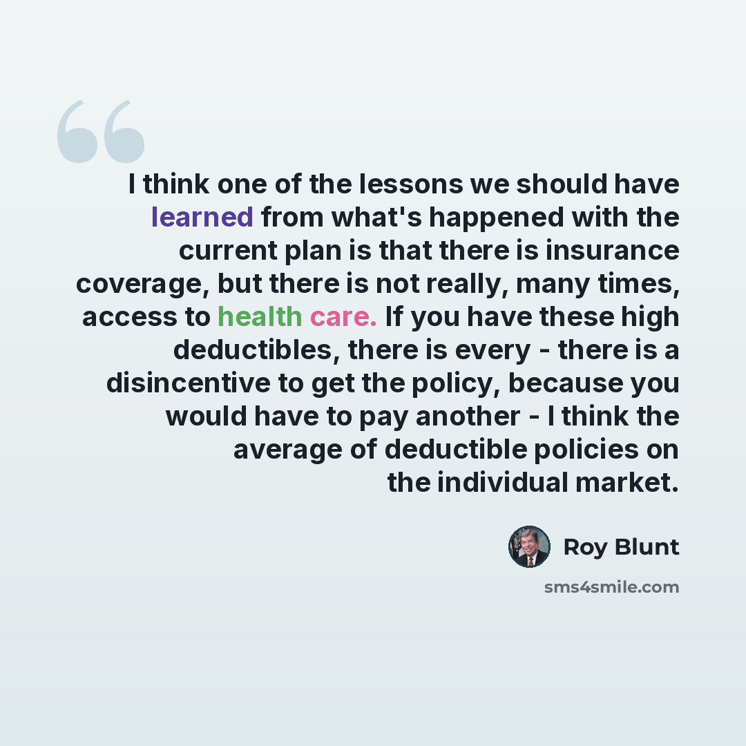 “I think one of the lessons we should have learned from what's happened with the current plan is that there is insurance coverage, but there is not really, many times, access to health care. If you have these high deductibles, there is every - there is a disincentive to get the policy, because you…” quote by Roy Blunt