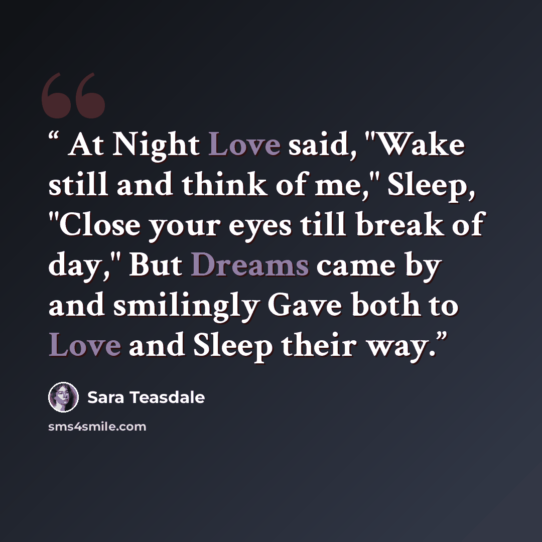 “At Night Love said, "Wake still and think of me," Sleep, "Close your eyes till break of day," But Dreams came by and smilingly Gave both to Love and Sleep their way.” quote by Sara Teasdale