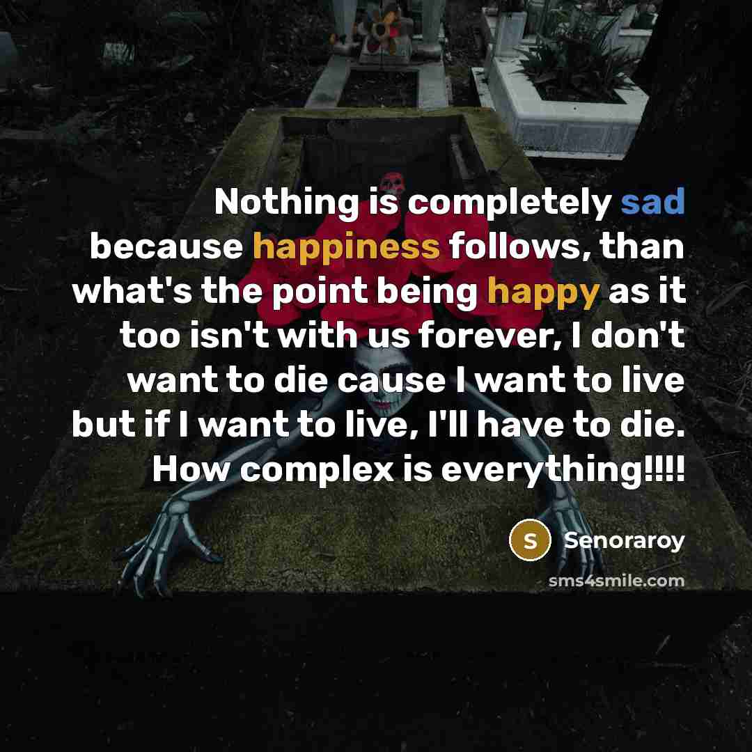 “Nothing is completely sad because happiness follows, than what's the point being happy as it too isn't with us forever, I don't want to die cause I want to live but if I want to live, I'll have to die. How complex is everything!!!!” quote by Senoraroy
