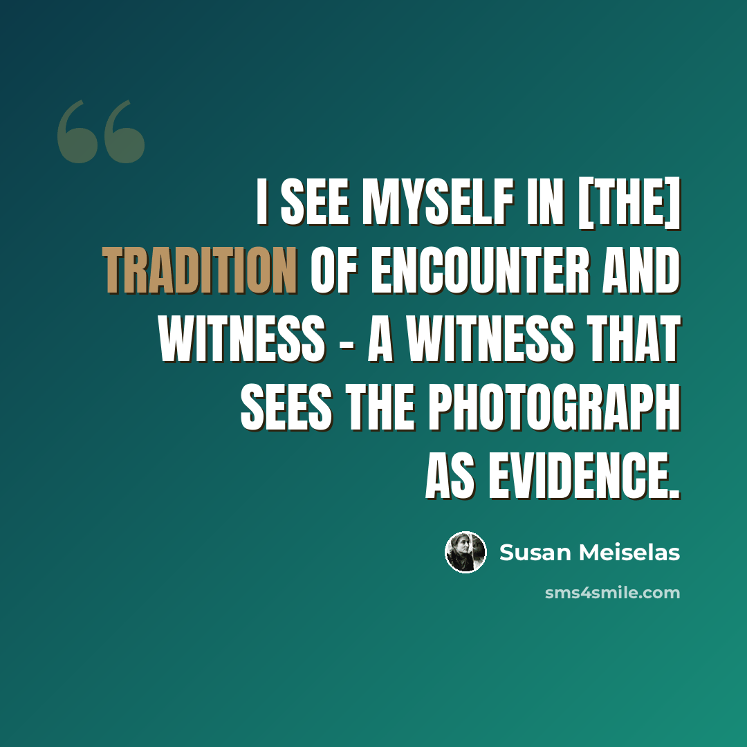 “I see myself in [the] tradition of encounter and witness - a witness that sees the photograph as evidence.” quote by Susan Meiselas