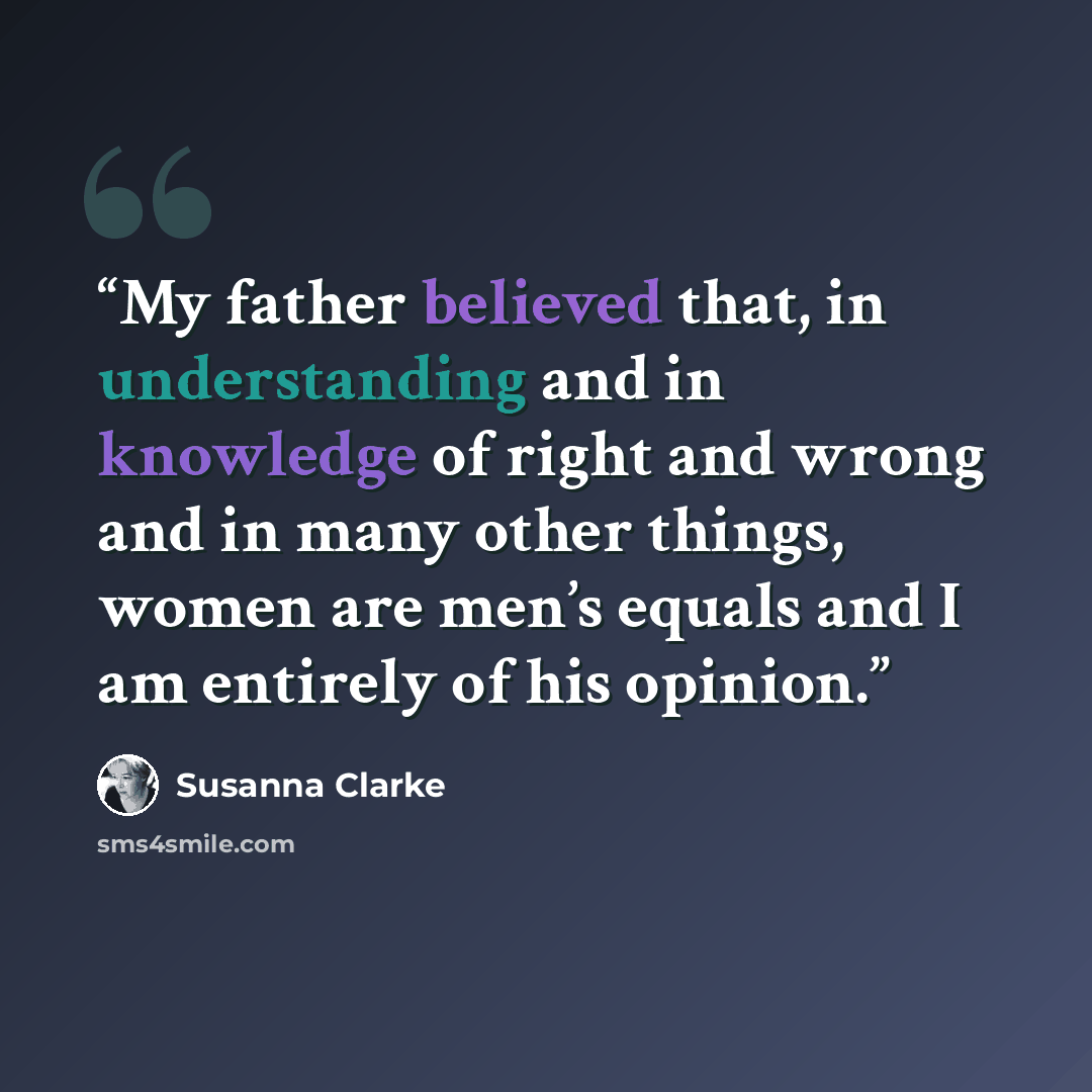 “My father believed that, in understanding and in knowledge of right and wrong and in many other things, women are men’s equals and I am entirely of his opinion.” quote by Susanna Clarke