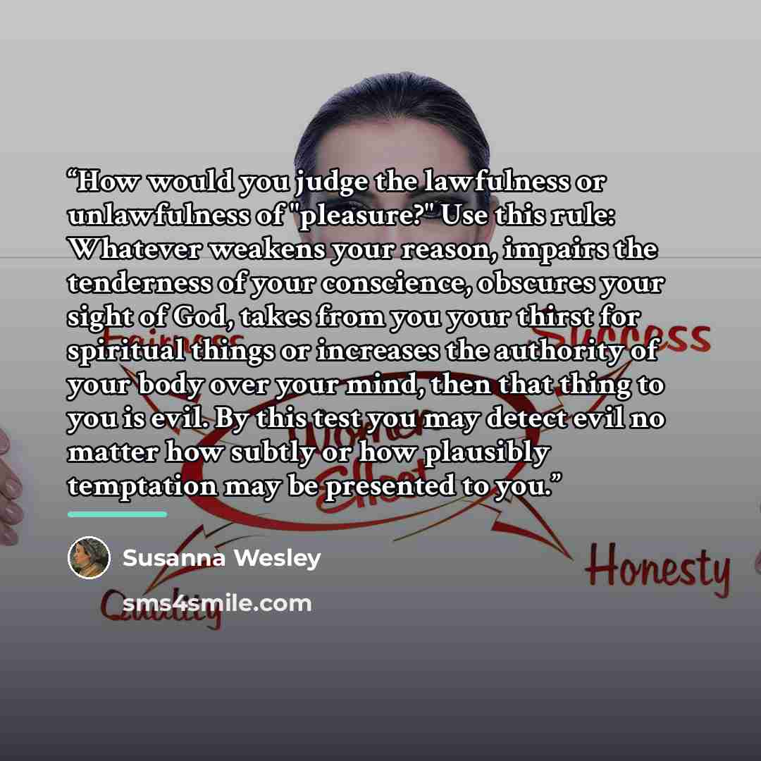 “How would you judge the lawfulness or unlawfulness of "pleasure?" Use this rule: Whatever weakens your reason, impairs the tenderness of your conscience, obscures your sight of God, takes from you your thirst for spiritual things or increases the authority of your body over your mind, then that…” quote by Susanna Wesley