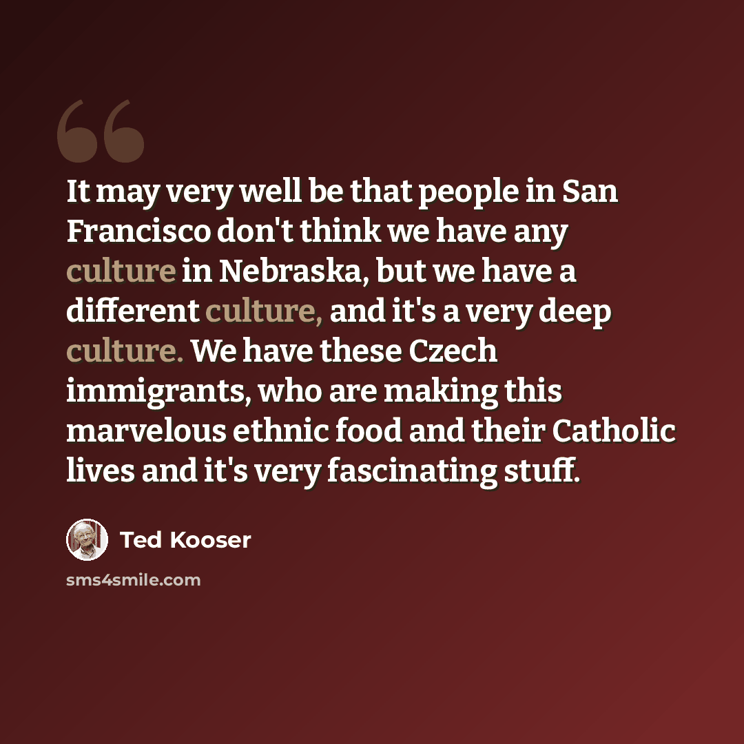 “It may very well be that people in San Francisco don't think we have any culture in Nebraska, but we have a different culture, and it's a very deep culture. We have these Czech immigrants, who are making this marvelous ethnic food and their Catholic lives and it's very fascinating stuff.” quote by Ted Kooser