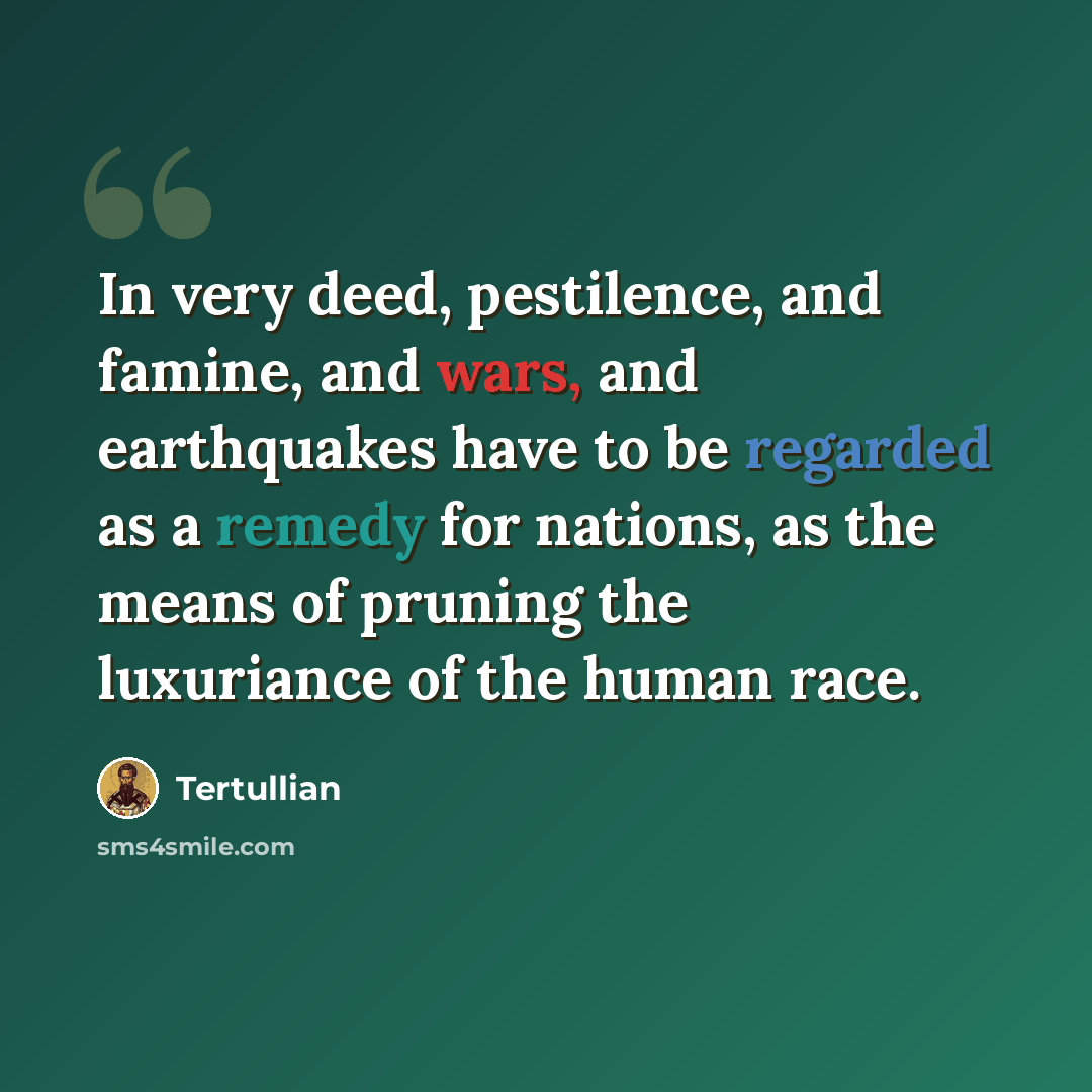 “In very deed, pestilence, and famine, and wars, and earthquakes have to be regarded as a remedy for nations, as the means of pruning the luxuriance of the human race.” quote by Tertullian