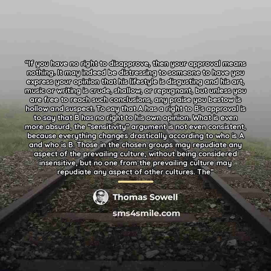“If you have no right to disapprove, then your approval means nothing. It may indeed be distressing to someone to have you express your opinion that his lifestyle is disgusting and his art, music or writing is crude, shallow, or repugnant, but unless you are free to reach such conclusions, any…” quote by Thomas Sowell
