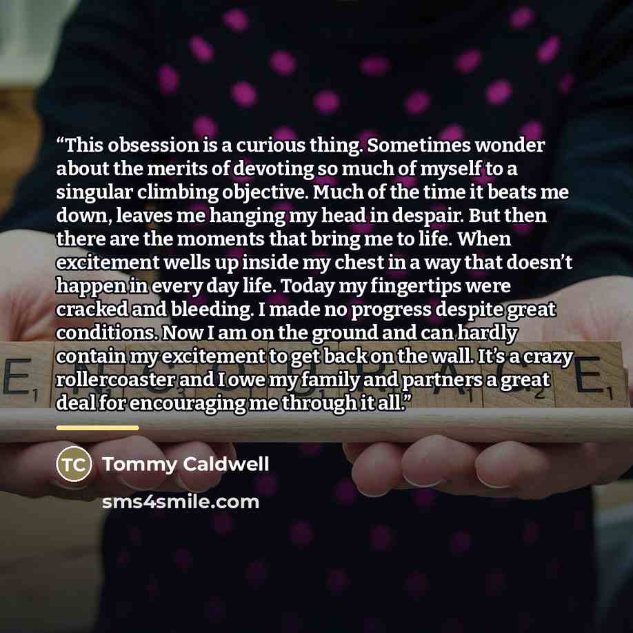 “This obsession is a curious thing. Sometimes wonder about the merits of devoting so much of myself to a singular climbing objective. Much of the time it beats me down, leaves me hanging my head in despair. But then there are the moments that bring me to life. When excitement wells up inside my…” quote by Tommy Caldwell