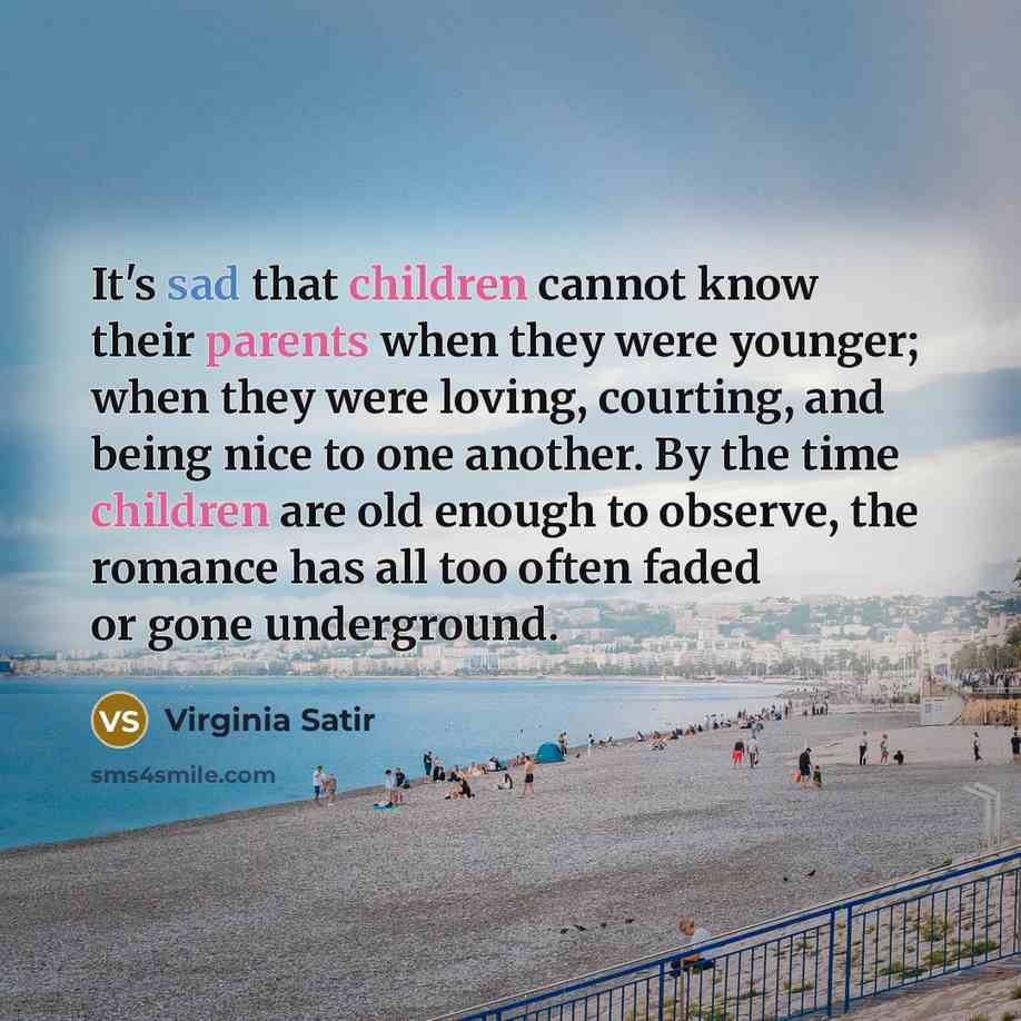 “It's sad that children cannot know their parents when they were younger; when they were loving, courting, and being nice to one another. By the time children are old enough to observe, the romance has all too often faded or gone underground.” quote by Virginia Satir