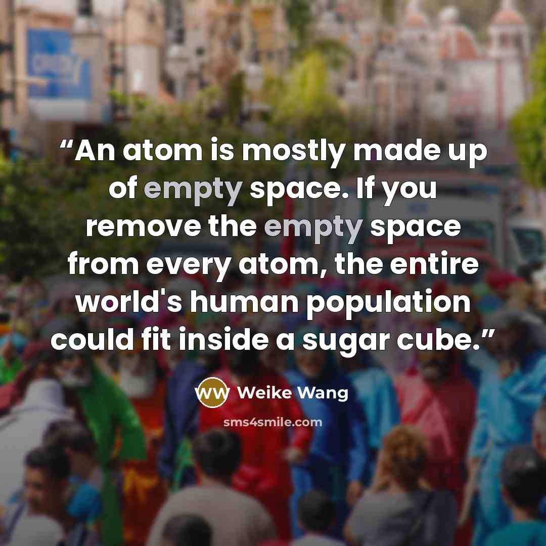 “An atom is mostly made up of empty space. If you remove the empty space from every atom, the entire world's human population could fit inside a sugar cube.” quote by Weike Wang