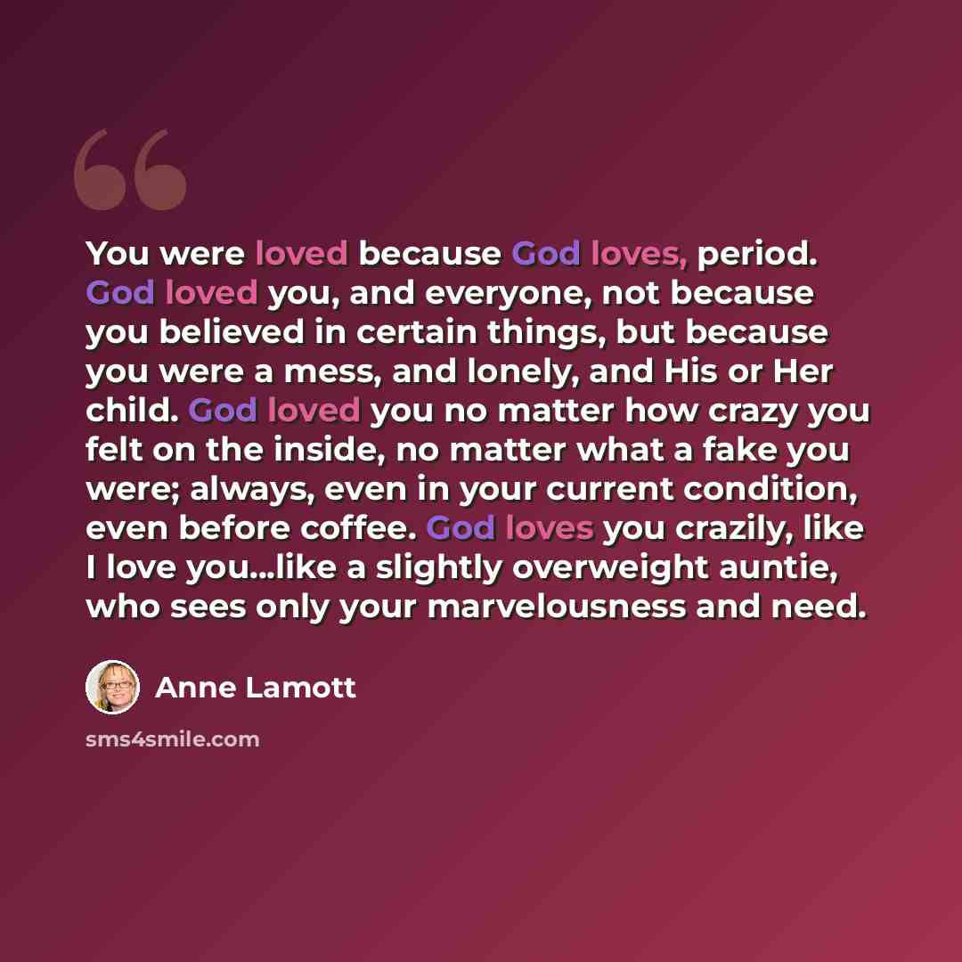 “You were loved because God loves, period. God loved you, and everyone, not because you believed in certain things, but because you were a mess, and lonely, and His or Her child. God loved you no matter how crazy you felt on the inside, no matter what a fake you were; always, even in your current…” quote by Anne Lamott