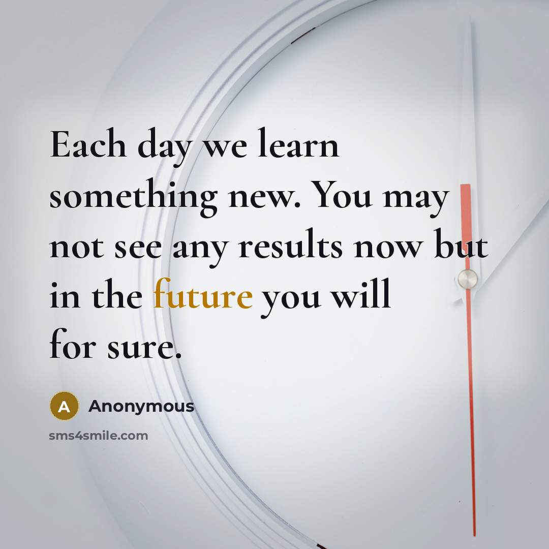 “Each day we learn something new. You may not see any results now but in the future you will for sure.” quote by Anonymous