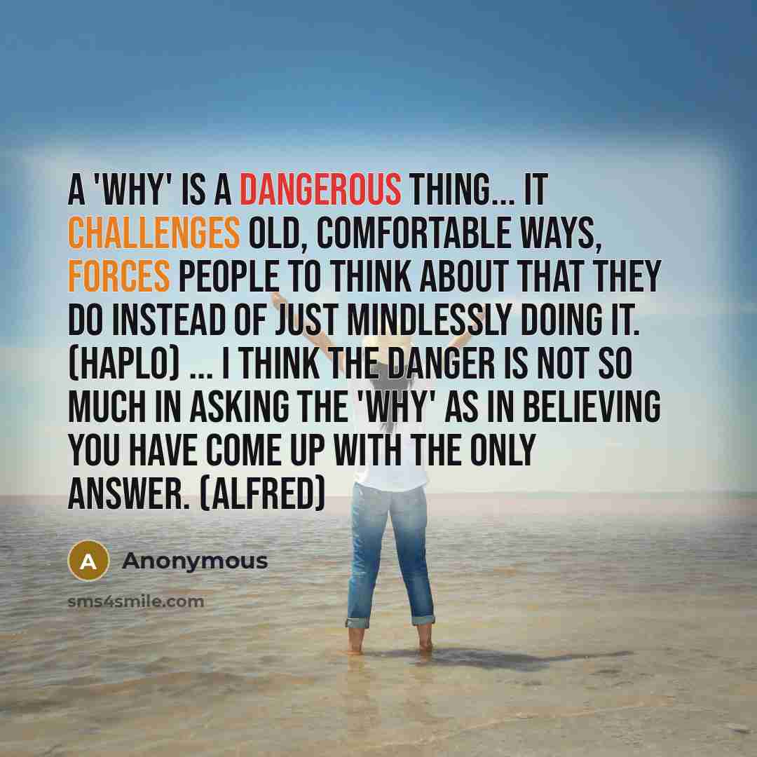 “A 'why' is a dangerous thing... It challenges old, comfortable ways, forces people to think about that they do instead of just mindlessly doing it. (Haplo) ... I think the danger is not so much in asking the 'why' as in believing you have come up with the only answer. (Alfred)” quote by Anonymous