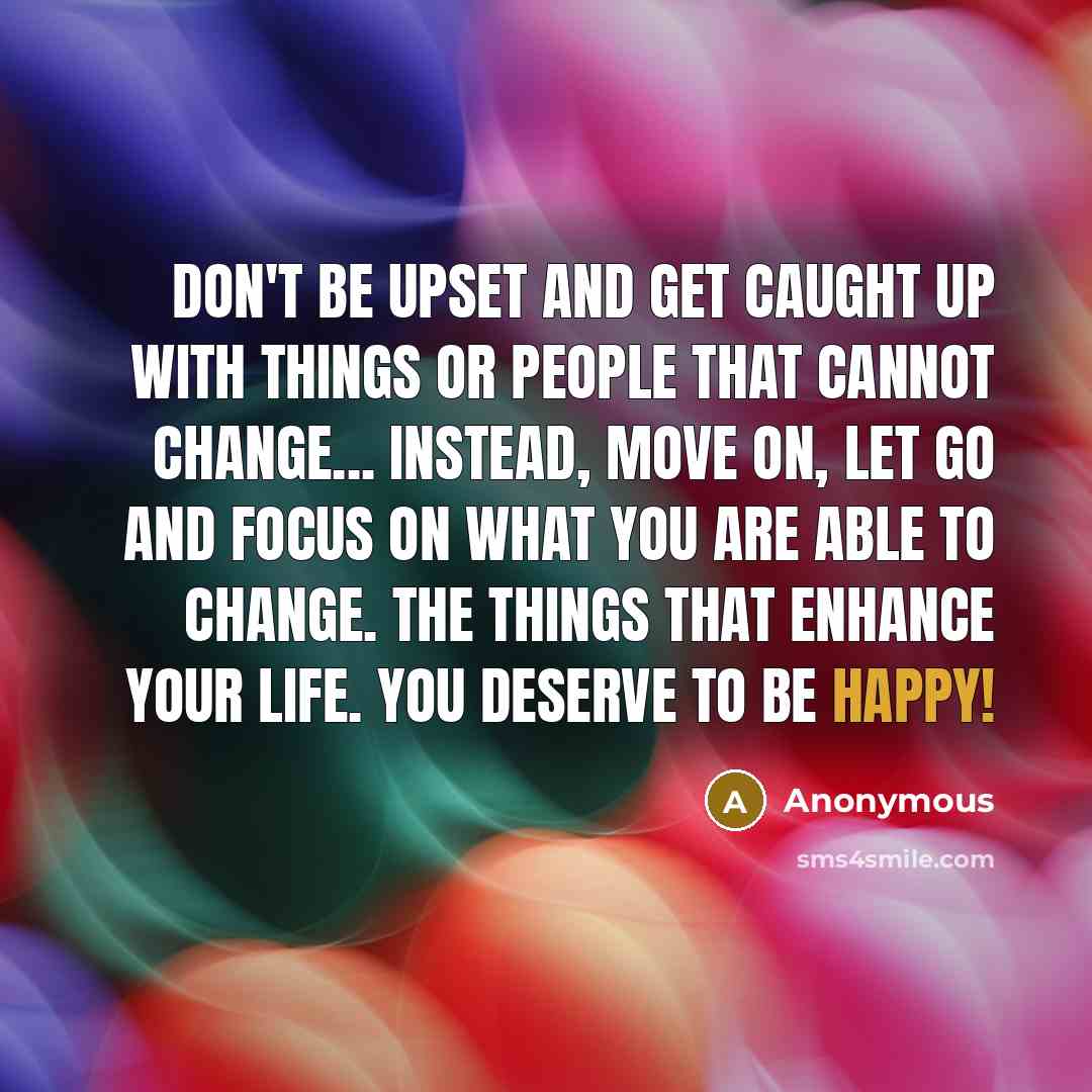 “Don't be upset and get caught up with things or people that cannot change... Instead, move on, let go and focus on what you are able to change. The things that enhance your life. YOU deserve to be happy!” quote by Anonymous
