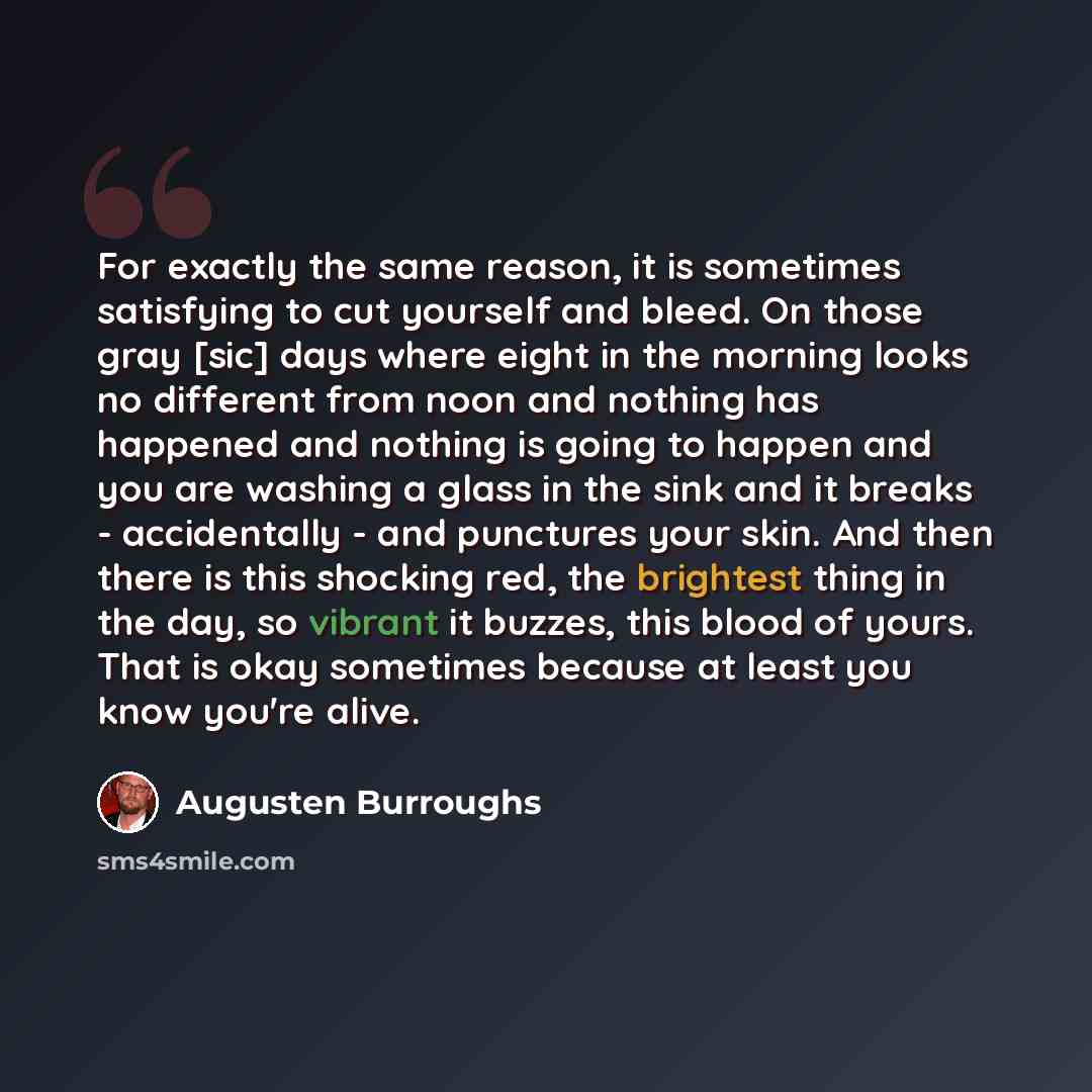 “For exactly the same reason, it is sometimes satisfying to cut yourself and bleed. On those gray [sic] days where eight in the morning looks no different from noon and nothing has happened and nothing is going to happen and you are washing a glass in the sink and it breaks - accidentally - and…” quote by Augusten Burroughs