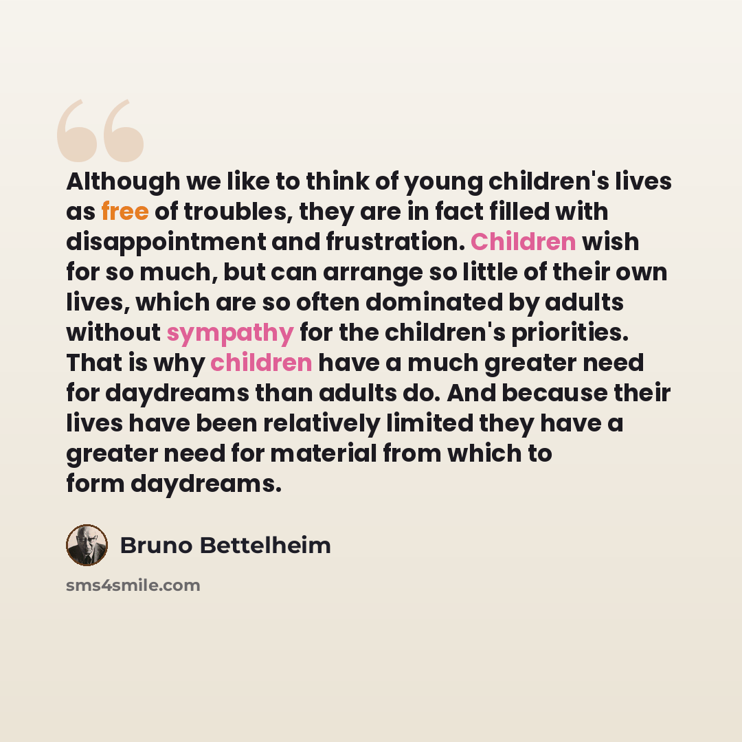 “Although we like to think of young children's lives as free of troubles, they are in fact filled with disappointment and frustration. Children wish for so much, but can arrange so little of their own lives, which are so often dominated by adults without sympathy for the children's priorities. That…” quote by Bruno Bettelheim