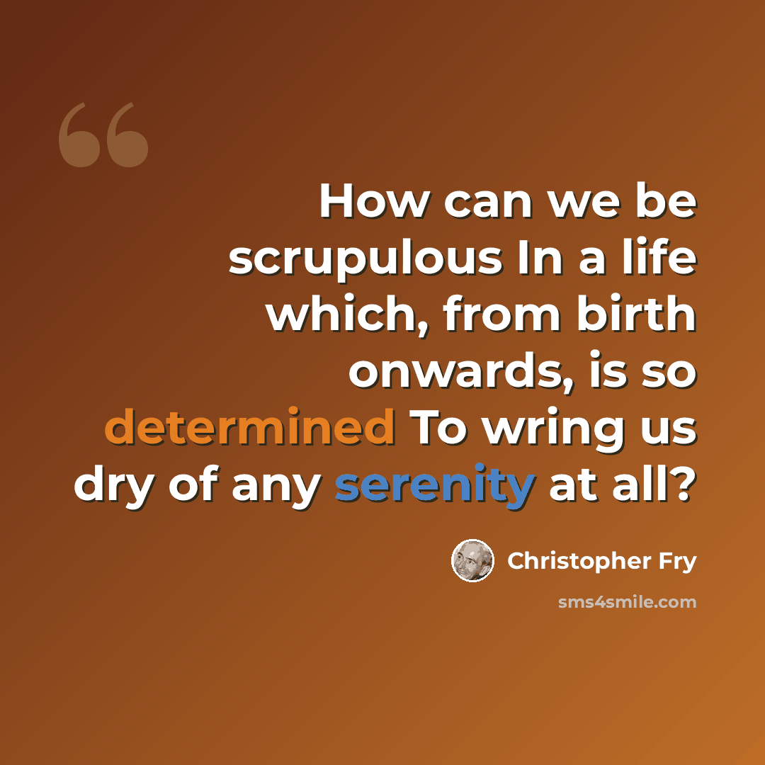 “How can we be scrupulous In a life which, from birth onwards, is so determined To wring us dry of any serenity at all?” quote by Christopher Fry
